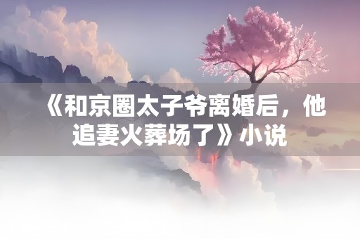 《和京圈太子爷离婚后，他追妻火葬场了》小说