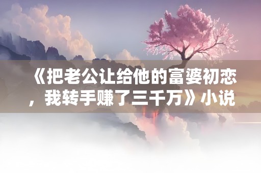 《把老公让给他的富婆初恋，我转手赚了三千万》小说