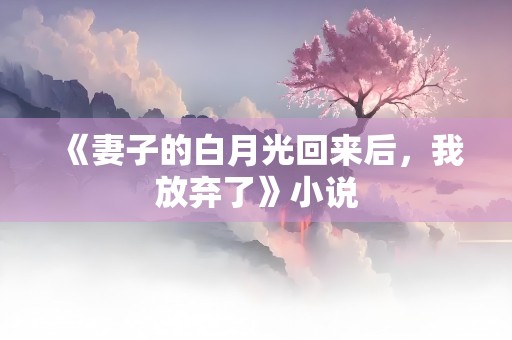 《妻子的白月光回来后，我放弃了》小说