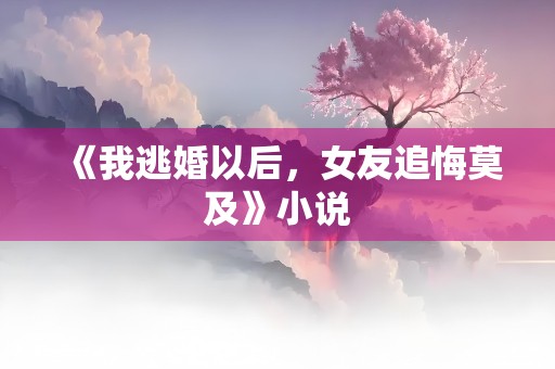 《我逃婚以后，女友追悔莫及》小说