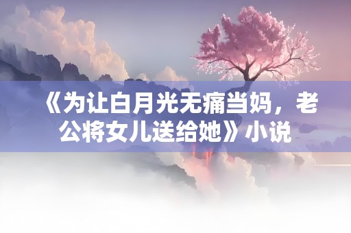 《为让白月光无痛当妈，老公将女儿送给她》小说