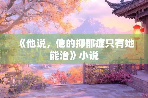 《他说，他的抑郁症只有她能治》小说