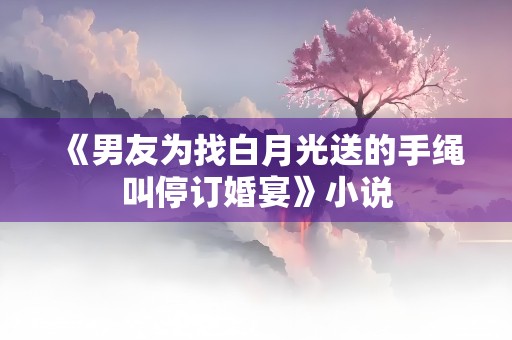 《男友为找白月光送的手绳叫停订婚宴》小说