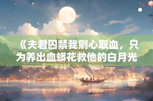 《夫君囚禁我剜心取血，只为养出血蟒花救他的白月光》小说