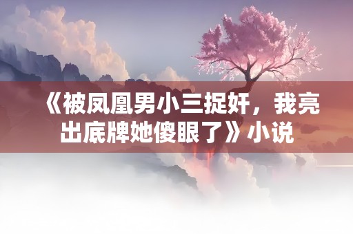 《被凤凰男小三捉奸，我亮出底牌她傻眼了》小说