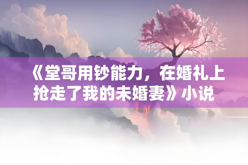 《堂哥用钞能力，在婚礼上抢走了我的未婚妻》小说