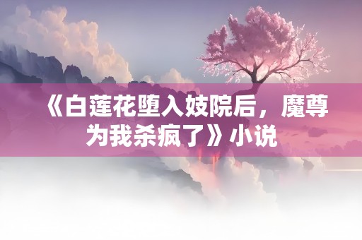 《白莲花堕入妓院后，魔尊为我杀疯了》小说