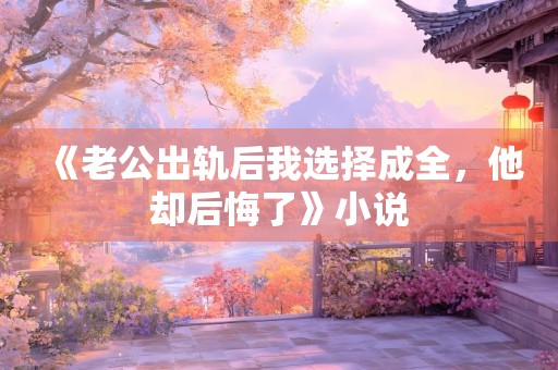 《老公出轨后我选择成全，他却后悔了》小说