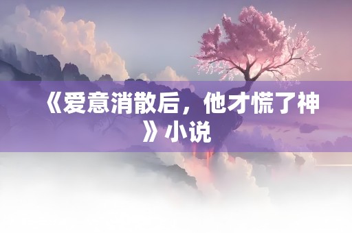 《爱意消散后，他才慌了神》小说