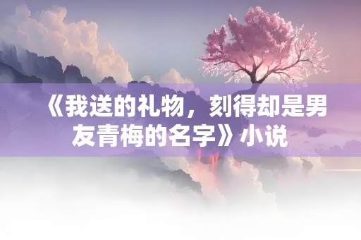 《我送的礼物，刻得却是男友青梅的名字》小说