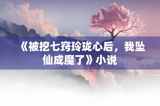 《被挖七窍玲珑心后，我坠仙成魔了》小说