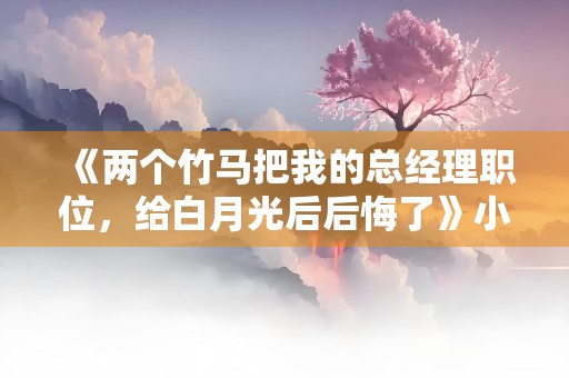 《两个竹马把我的总经理职位，给白月光后后悔了》小说