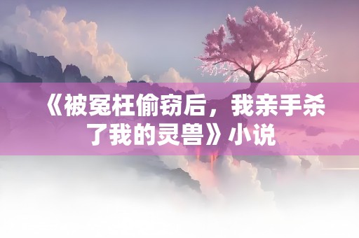 《被冤枉偷窃后，我亲手杀了我的灵兽》小说