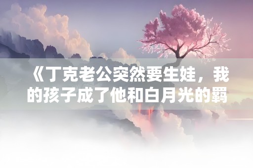 《丁克老公突然要生娃，我的孩子成了他和白月光的羁绊》小说