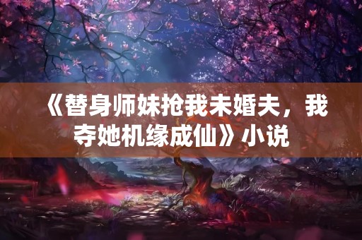 《替身师妹抢我未婚夫，我夺她机缘成仙》小说