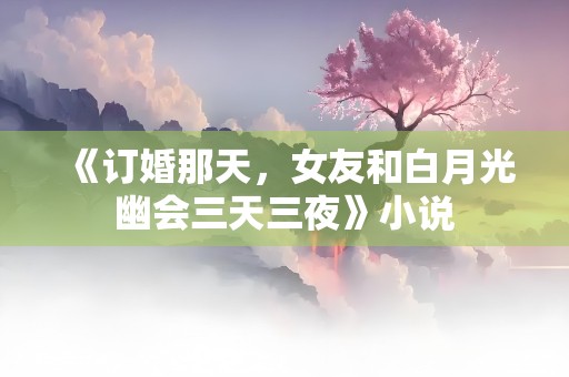 《订婚那天，女友和白月光幽会三天三夜》小说