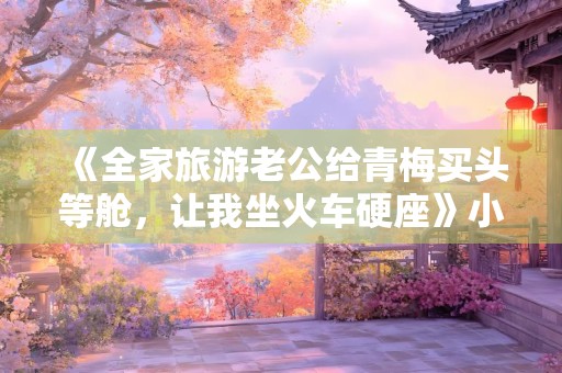 《全家旅游老公给青梅买头等舱，让我坐火车硬座》小说