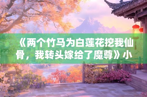 《两个竹马为白莲花挖我仙骨，我转头嫁给了魔尊》小说