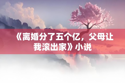 《离婚分了五个亿，父母让我滚出家》小说