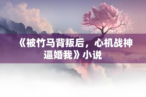 《被竹马背叛后，心机战神逼婚我》小说