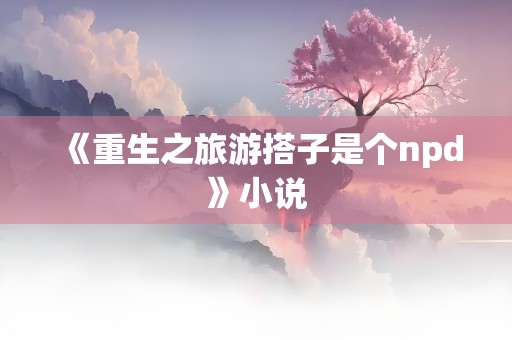 《重生之旅游搭子是个npd》小说