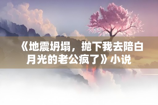 《地震坍塌，抛下我去陪白月光的老公疯了》小说