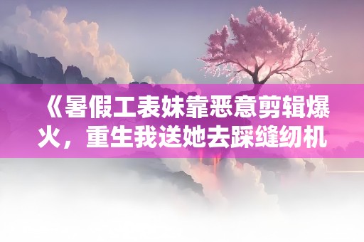 《暑假工表妹靠恶意剪辑爆火，重生我送她去踩缝纫机》小说