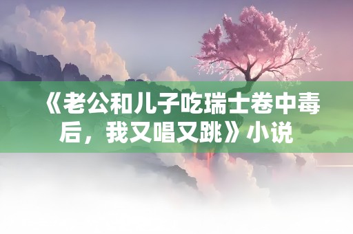 《老公和儿子吃瑞士卷中毒后，我又唱又跳》小说