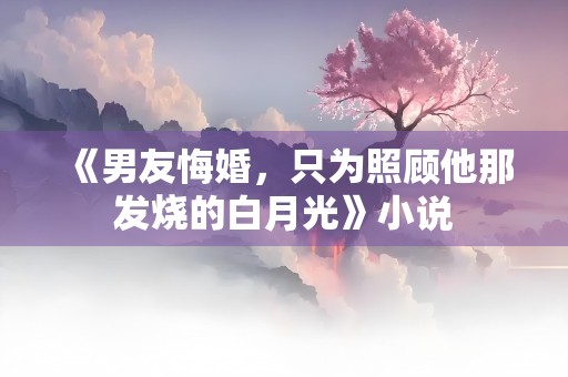 《男友悔婚，只为照顾他那发烧的白月光》小说