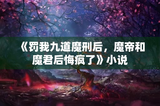 《罚我九道魔刑后，魔帝和魔君后悔疯了》小说