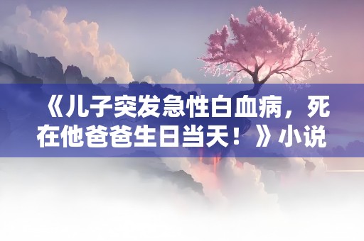 《儿子突发急性白血病，死在他爸爸生日当天！》小说