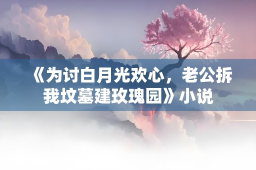 《为讨白月光欢心，老公拆我坟墓建玫瑰园》小说