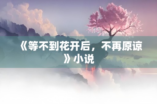 《等不到花开后，不再原谅》小说