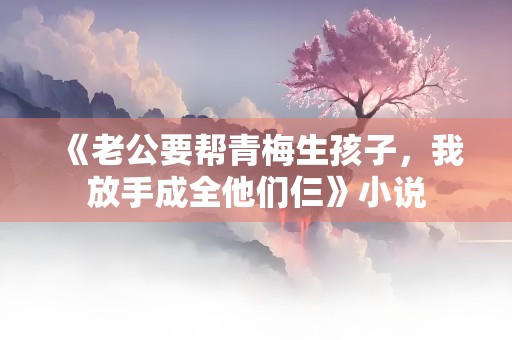 《老公要帮青梅生孩子，我放手成全他们仨》小说