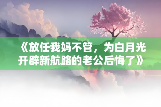 《放任我妈不管，为白月光开辟新航路的老公后悔了》小说