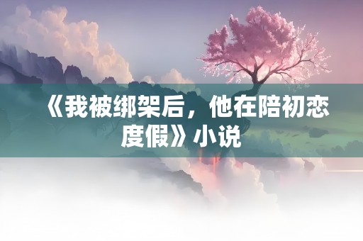 《我被绑架后，他在陪初恋度假》小说