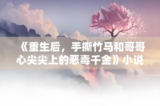 《重生后，手撕竹马和哥哥心尖尖上的恶毒千金》小说