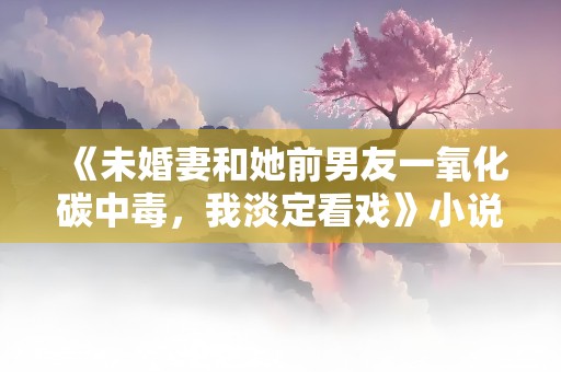 《未婚妻和她前男友一氧化碳中毒，我淡定看戏》小说