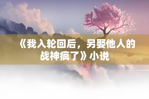 《我入轮回后，另娶他人的战神疯了》小说