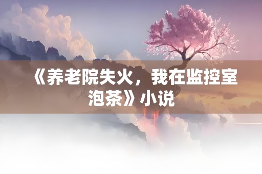 《养老院失火，我在监控室泡茶》小说