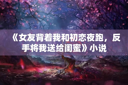 《女友背着我和初恋夜跑，反手将我送给闺蜜》小说