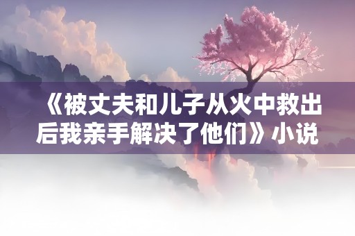 《被丈夫和儿子从火中救出后我亲手解决了他们》小说