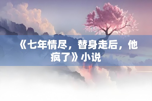 《七年情尽，替身走后，他疯了》小说