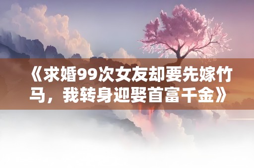 《求婚99次女友却要先嫁竹马，我转身迎娶首富千金》小说