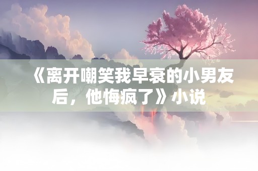 《离开嘲笑我早衰的小男友后，他悔疯了》小说