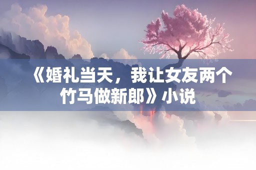 《婚礼当天，我让女友两个竹马做新郎》小说