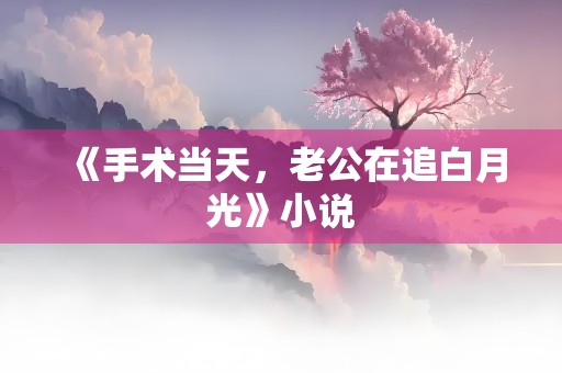 《手术当天，老公在追白月光》小说