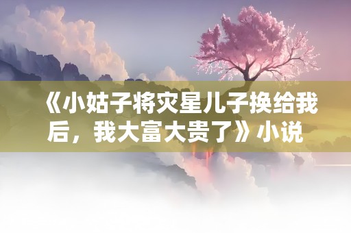 《小姑子将灾星儿子换给我后，我大富大贵了》小说