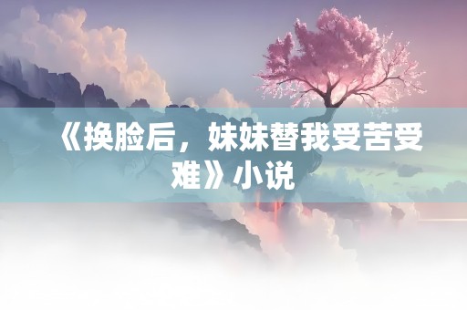 《换脸后，妹妹替我受苦受难》小说