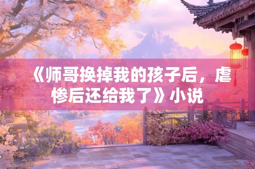 《师哥换掉我的孩子后，虐惨后还给我了》小说